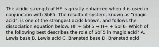 The acidic strength of HF is greatly enhanced when it is used in conjunction with SbF5. The resultant system, known as "magic acid", is one of the strongest acids known, and follows the dissociation equation below. HF + SbF5 → H+ + SbF6- Which of the following best describes the role of SbF5 in magic acid? A. Lewis base B. Lewis acid C. Brønsted base D. Brønsted acid