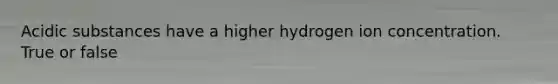 Acidic substances have a higher hydrogen ion concentration. True or false