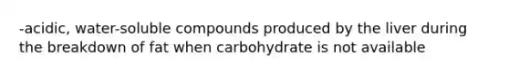 -acidic, water-soluble compounds produced by the liver during the breakdown of fat when carbohydrate is not available