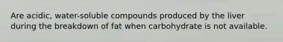 Are acidic, water-soluble compounds produced by the liver during the breakdown of fat when carbohydrate is not available.