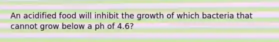 An acidified food will inhibit the growth of which bacteria that cannot grow below a ph of 4.6?