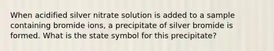 When acidified silver nitrate solution is added to a sample containing bromide ions, a precipitate of silver bromide is formed. What is the state symbol for this precipitate?