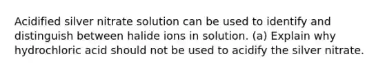 Acidified silver nitrate solution can be used to identify and distinguish between halide ions in solution. (a) Explain why hydrochloric acid should not be used to acidify the silver nitrate.