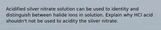 Acidified silver nitrate solution can be used to identity and distinguish between halide ions in solution. Explain why HCl acid shouldn't not be used to acidity the silver nitrate.