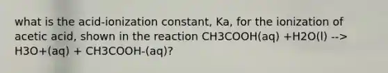 what is the acid-ionization constant, Ka, for the ionization of acetic acid, shown in the reaction CH3COOH(aq) +H2O(l) --> H3O+(aq) + CH3COOH-(aq)?