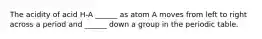 The acidity of acid H-A ______ as atom A moves from left to right across a period and ______ down a group in the periodic table.