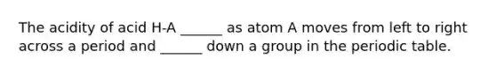 The acidity of acid H-A ______ as atom A moves from left to right across a period and ______ down a group in the periodic table.