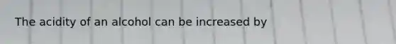 The acidity of an alcohol can be increased by