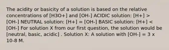 The acidity or basicity of a solution is based on the relative concentrations of [H3O+] and [OH-] ACIDIC solution: [H+] > [OH-] NEUTRAL solution: [H+] = [OH-] BASIC solution: [H+] < [OH-] For solution X from our first question, the solution would be [neutral, basic, acidic] . Solution X: A solution with [OH-] = 3 x 10-8 M.