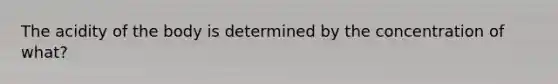 The acidity of the body is determined by the concentration of what?