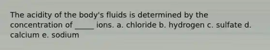 The acidity of the body's fluids is determined by the concentration of _____ ions. a. chloride b. hydrogen c. sulfate d. calcium e. sodium