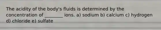 The acidity of the body's fluids is determined by the concentration of ________ ions. a) sodium b) calcium c) hydrogen d) chloride e) sulfate