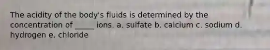 The acidity of the body's fluids is determined by the concentration of _____ ions. a. sulfate b. calcium c. sodium d. hydrogen e. chloride