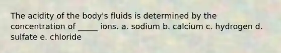 The acidity of the body's fluids is determined by the concentration of _____ ions. a. sodium b. calcium c. hydrogen d. sulfate e. chloride