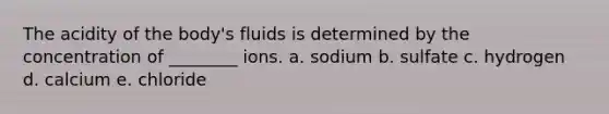 The acidity of the body's fluids is determined by the concentration of ________ ions. a. sodium b. sulfate c. hydrogen d. calcium e. chloride