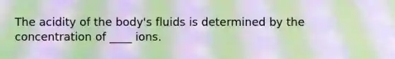 The acidity of the body's fluids is determined by the concentration of ____ ions.