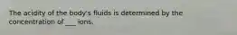 The acidity of the body's fluids is determined by the concentration of ___ ions.