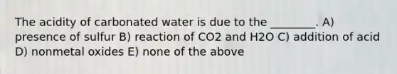 The acidity of carbonated water is due to the ________. A) presence of sulfur B) reaction of CO2 and H2O C) addition of acid D) nonmetal oxides E) none of the above