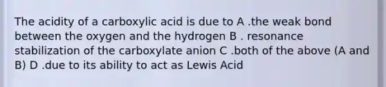 The acidity of a carboxylic acid is due to A .the weak bond between the oxygen and the hydrogen B . resonance stabilization of the carboxylate anion C .both of the above (A and B) D .due to its ability to act as Lewis Acid