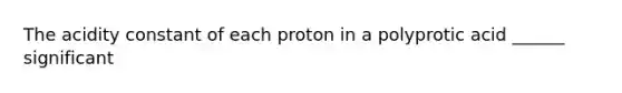 The acidity constant of each proton in a polyprotic acid ______ significant