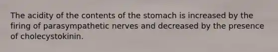 The acidity of the contents of the stomach is increased by the firing of parasympathetic nerves and decreased by the presence of cholecystokinin.