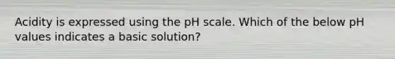 Acidity is expressed using the pH scale. Which of the below pH values indicates a basic solution?