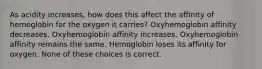 As acidity increases, how does this affect the affinity of hemoglobin for the oxygen it carries? Oxyhemoglobin affinity decreases. Oxyhemoglobin affinity increases. Oxyhemoglobin affinity remains the same. Hemoglobin loses its affinity for oxygen. None of these choices is correct.