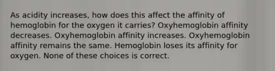 As acidity increases, how does this affect the affinity of hemoglobin for the oxygen it carries? Oxyhemoglobin affinity decreases. Oxyhemoglobin affinity increases. Oxyhemoglobin affinity remains the same. Hemoglobin loses its affinity for oxygen. None of these choices is correct.