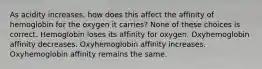 As acidity increases, how does this affect the affinity of hemoglobin for the oxygen it carries? None of these choices is correct. Hemoglobin loses its affinity for oxygen. Oxyhemoglobin affinity decreases. Oxyhemoglobin affinity increases. Oxyhemoglobin affinity remains the same.