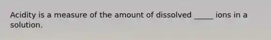 Acidity is a measure of the amount of dissolved _____ ions in a solution.