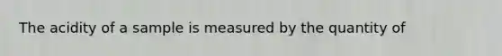 The acidity of a sample is measured by the quantity of