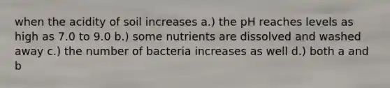 when the acidity of soil increases a.) the pH reaches levels as high as 7.0 to 9.0 b.) some nutrients are dissolved and washed away c.) the number of bacteria increases as well d.) both a and b