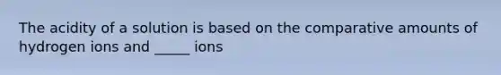 The acidity of a solution is based on the comparative amounts of hydrogen ions and _____ ions