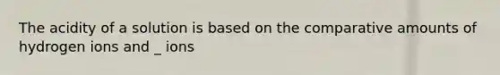 The acidity of a solution is based on the comparative amounts of hydrogen ions and _ ions