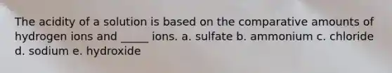 The acidity of a solution is based on the comparative amounts of hydrogen ions and _____ ions. a. sulfate b. ammonium c. chloride d. sodium e. hydroxide