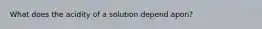 What does the acidity of a solution depend apon?