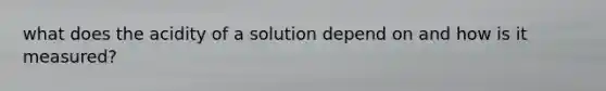 what does the acidity of a solution depend on and how is it measured?