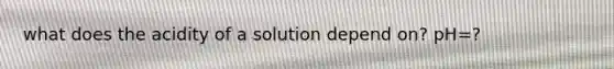 what does the acidity of a solution depend on? pH=?