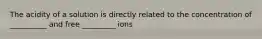 The acidity of a solution is directly related to the concentration of __________ and free _________ ions