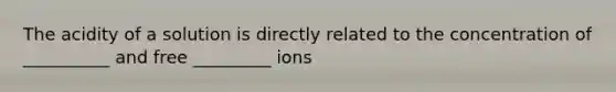 The acidity of a solution is directly related to the concentration of __________ and free _________ ions