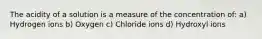 The acidity of a solution is a measure of the concentration of: a) Hydrogen ions b) Oxygen c) Chloride ions d) Hydroxyl ions