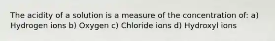 The acidity of a solution is a measure of the concentration of: a) Hydrogen ions b) Oxygen c) Chloride ions d) Hydroxyl ions