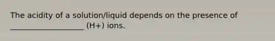 The acidity of a solution/liquid depends on the presence of ___________________ (H+) ions.