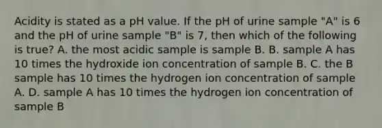 Acidity is stated as a pH value. If the pH of urine sample "A" is 6 and the pH of urine sample "B" is 7, then which of the following is true? A. the most acidic sample is sample B. B. sample A has 10 times the hydroxide ion concentration of sample B. C. the B sample has 10 times the hydrogen ion concentration of sample A. D. sample A has 10 times the hydrogen ion concentration of sample B