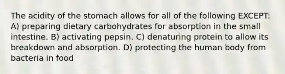 The acidity of the stomach allows for all of the following EXCEPT: A) preparing dietary carbohydrates for absorption in the small intestine. B) activating pepsin. C) denaturing protein to allow its breakdown and absorption. D) protecting the human body from bacteria in food