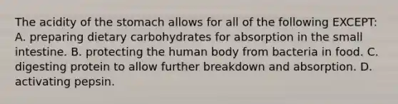 The acidity of the stomach allows for all of the following EXCEPT: A. preparing dietary carbohydrates for absorption in the small intestine. B. protecting the human body from bacteria in food. C. digesting protein to allow further breakdown and absorption. D. activating pepsin.