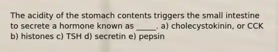 The acidity of the stomach contents triggers the small intestine to secrete a hormone known as _____. a) cholecystokinin, or CCK b) histones c) TSH d) secretin e) pepsin