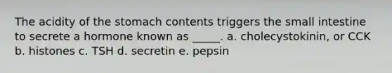 The acidity of the stomach contents triggers the small intestine to secrete a hormone known as _____. a. cholecystokinin, or CCK b. histones c. TSH d. secretin e. pepsin