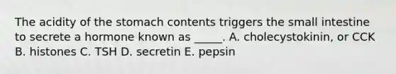 The acidity of the stomach contents triggers the small intestine to secrete a hormone known as _____. A. cholecystokinin, or CCK B. histones C. TSH D. secretin E. pepsin