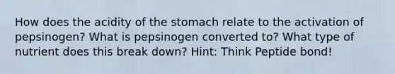 How does the acidity of the stomach relate to the activation of pepsinogen? What is pepsinogen converted to? What type of nutrient does this break down? Hint: Think Peptide bond!